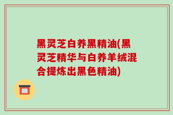 黑灵芝白养黑精油(黑灵芝精华与白养羊绒混合提炼出黑色精油)