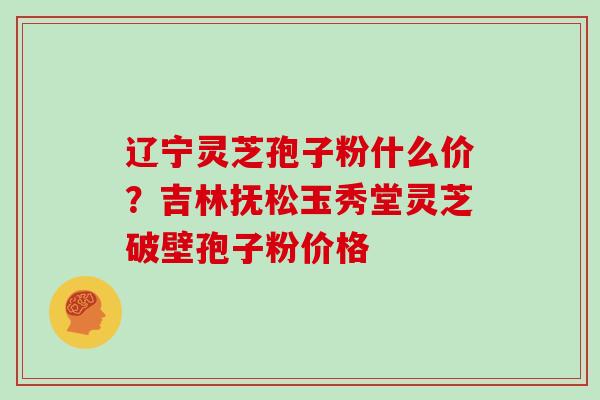 辽宁灵芝孢子粉什么价?吉林抚松玉秀堂灵芝破壁孢子粉价格