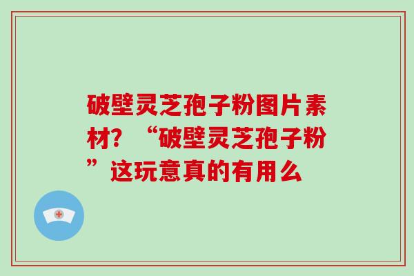 破壁灵芝孢子粉图片素材?“破壁灵芝孢子粉”这玩意真的有用么