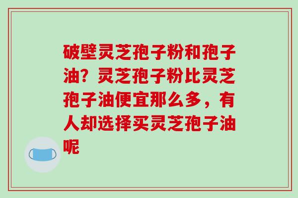 破壁灵芝孢子粉和孢子油？灵芝孢子粉比灵芝孢子油便宜那么多，有人却选择买灵芝孢子油呢