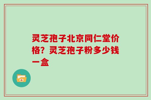 灵芝孢子北京同仁堂价格？灵芝孢子粉多少钱一盒