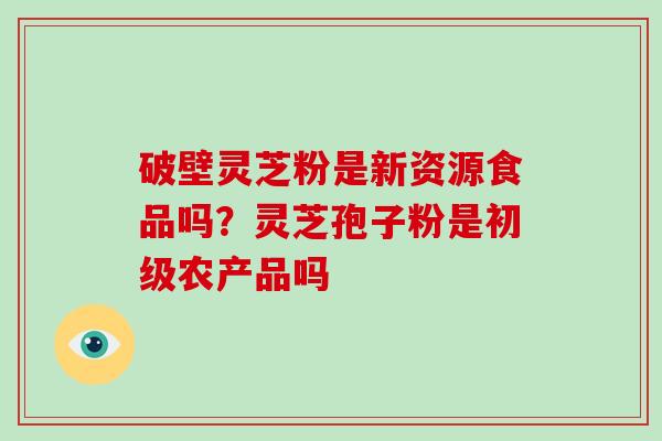 破壁灵芝粉是新资源食品吗？灵芝孢子粉是初级农产品吗