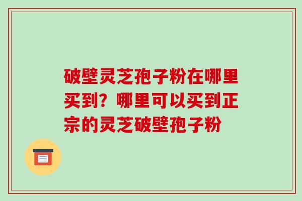 破壁灵芝孢子粉在哪里买到？哪里可以买到正宗的灵芝破壁孢子粉