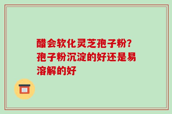 醋会软化灵芝孢子粉？孢子粉沉淀的好还是易溶解的好