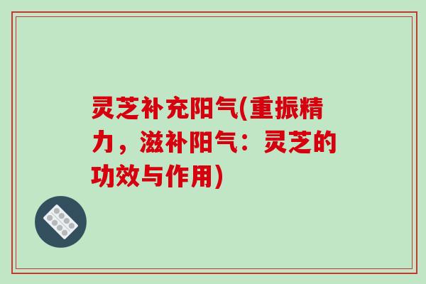 灵芝补充阳气(重振精力,滋补阳气:灵芝的功效与作用)
