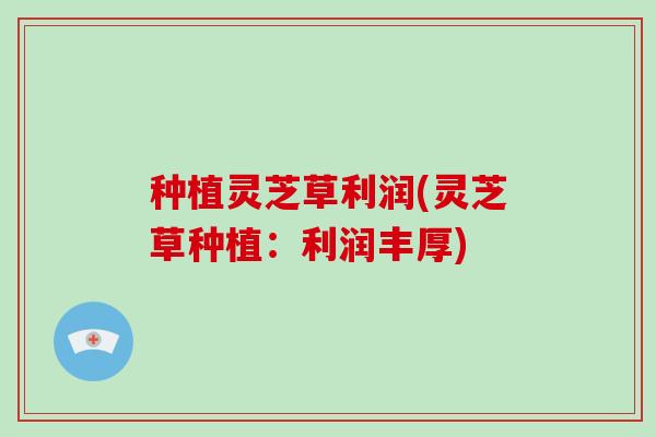 种植灵芝草利润(灵芝草种植:利润丰厚)