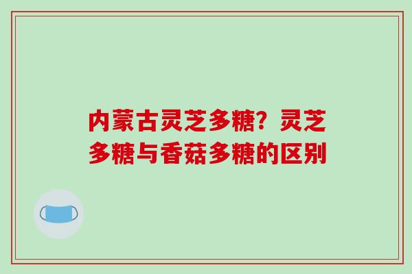 内蒙古灵芝多糖？灵芝多糖与香菇多糖的区别
