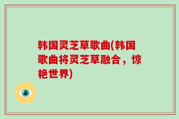 韩国灵芝草歌曲(韩国歌曲将灵芝草融合，惊艳世界)
