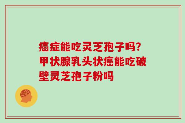 癌症能吃灵芝孢子吗？甲状腺乳头状癌能吃破壁灵芝孢子粉吗