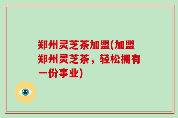 郑州灵芝茶加盟(加盟郑州灵芝茶,轻松拥有一份事业)