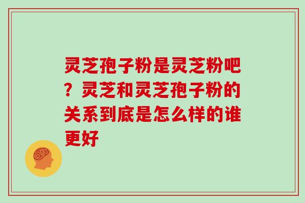 灵芝孢子粉是灵芝粉吧？灵芝和灵芝孢子粉的关系到底是怎么样的谁更好