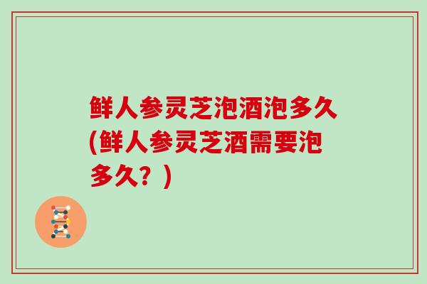 鲜人参灵芝泡酒泡多久(鲜人参灵芝酒需要泡多久？)