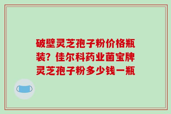 破壁灵芝孢子粉价格瓶装？佳尔科药业菌宝牌灵芝孢子粉多少钱一瓶