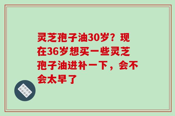 灵芝孢子油30岁？现在36岁想买一些灵芝孢子油进补一下，会不会太早了