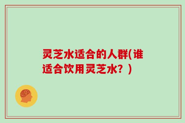 灵芝水适合的人群(谁适合饮用灵芝水？)