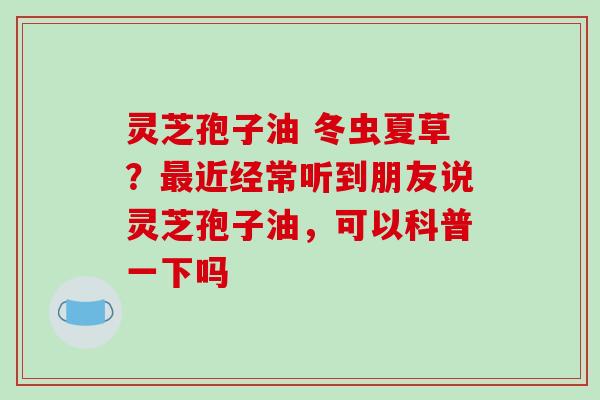 灵芝孢子油 冬虫夏草？最近经常听到朋友说灵芝孢子油，可以科普一下吗