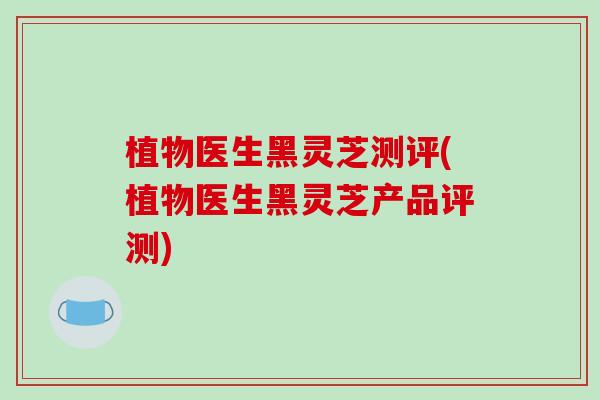 植物医生黑灵芝测评(植物医生黑灵芝产品评测)