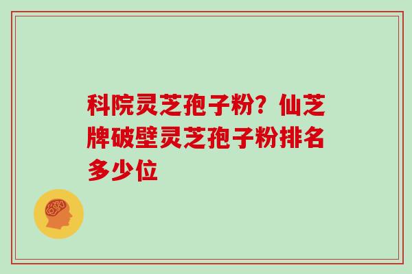 科院灵芝孢子粉?仙芝牌破壁灵芝孢子粉排名多少位