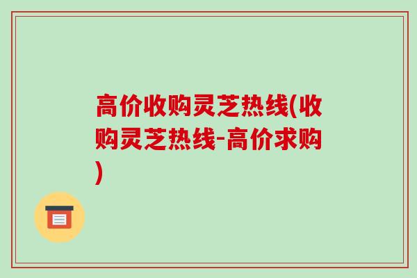 高价收购灵芝热线(收购灵芝热线-高价求购)