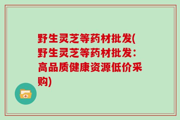 野生灵芝等药材批发(野生灵芝等药材批发：高品质健康资源低价采购)