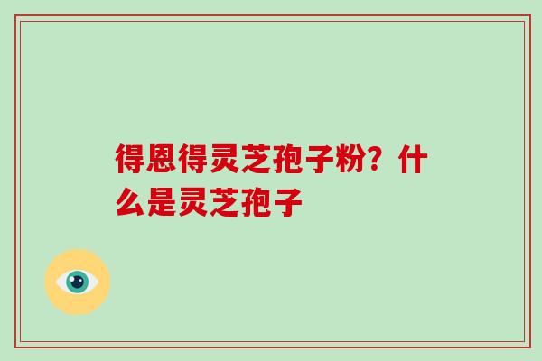 得恩得灵芝孢子粉？什么是灵芝孢子