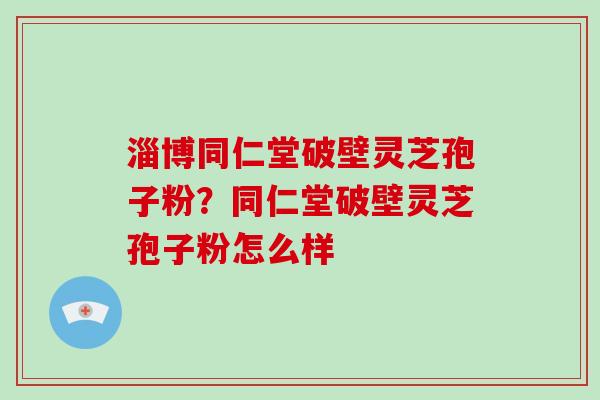 淄博同仁堂破壁灵芝孢子粉？同仁堂破壁灵芝孢子粉怎么样