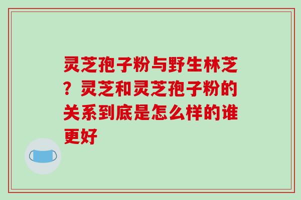 灵芝孢子粉与野生林芝？灵芝和灵芝孢子粉的关系到底是怎么样的谁更好