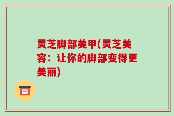 灵芝脚部美甲(灵芝美容:让你的脚部变得更美丽)