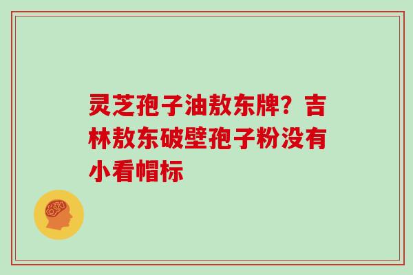 灵芝孢子油敖东牌?吉林敖东破壁孢子粉没有小看帽标