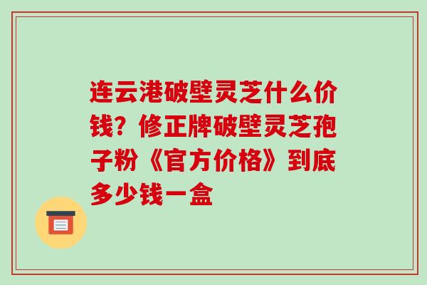 连云港破壁灵芝什么价钱？修正牌破壁灵芝孢子粉《官方价格》到底多少钱一盒