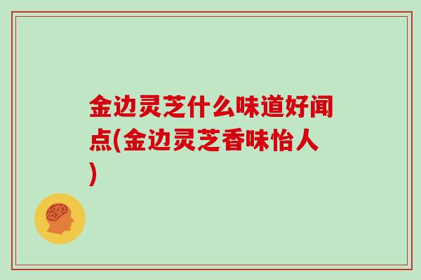 金边灵芝什么味道好闻点(金边灵芝香味怡人)