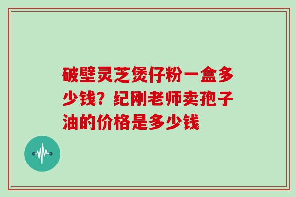 破壁灵芝煲仔粉一盒多少钱？纪刚老师卖孢子油的价格是多少钱