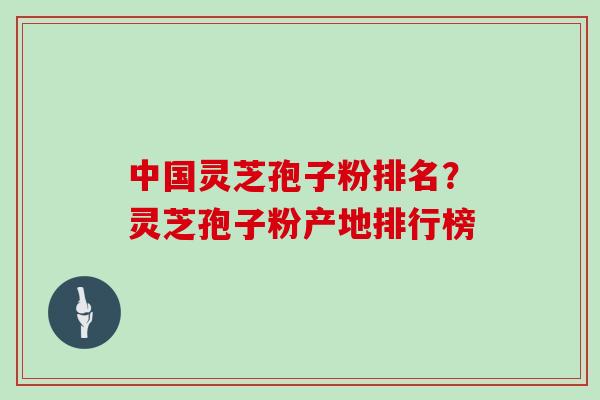 中国灵芝孢子粉排名?灵芝孢子粉产地排行榜