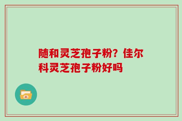 随和灵芝孢子粉？佳尔科灵芝孢子粉好吗