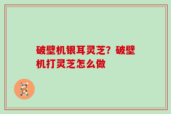 破壁机银耳灵芝?破壁机打灵芝怎么做