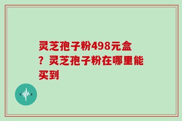 灵芝孢子粉498元盒?灵芝孢子粉在哪里能买到