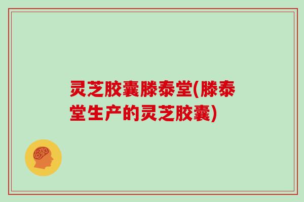 灵芝胶囊滕泰堂(滕泰堂生产的灵芝胶囊)