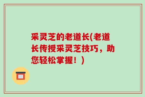 采灵芝的老道长(老道长传授采灵芝技巧,助您轻松掌握!)