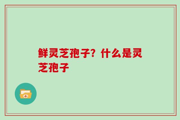 鲜灵芝孢子？什么是灵芝孢子