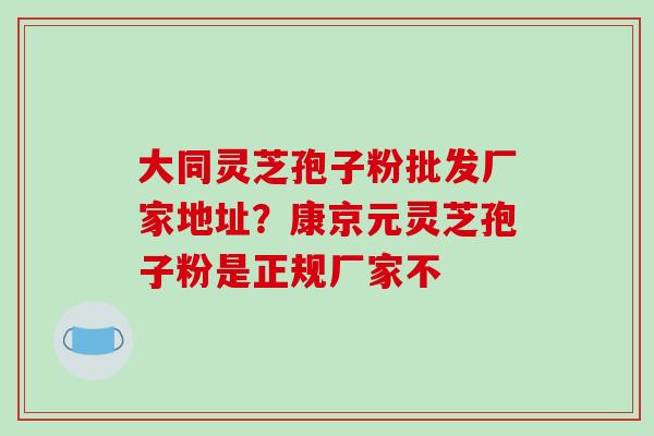 大同灵芝孢子粉批发厂家地址?康京元灵芝孢子粉是正规厂家不