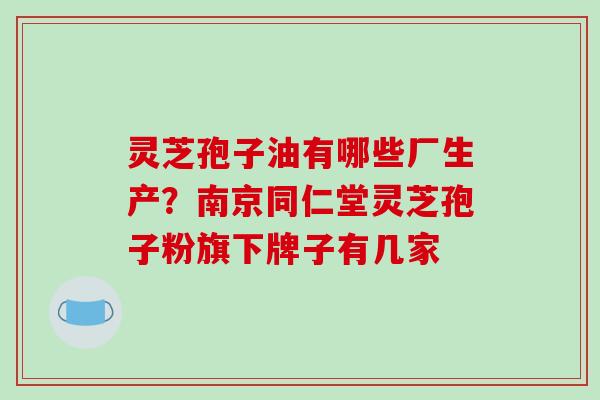 灵芝孢子油有哪些厂生产?南京同仁堂灵芝孢子粉旗下牌子有几家