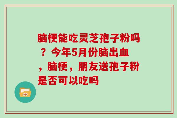 脑梗能吃灵芝孢子粉吗 ?今年5月份脑出血,脑梗,朋友送孢子粉是否可以吃吗
