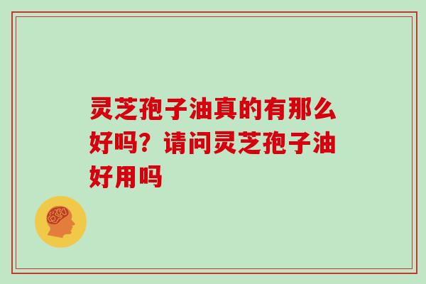 灵芝孢子油真的有那么好吗?请问灵芝孢子油好用吗