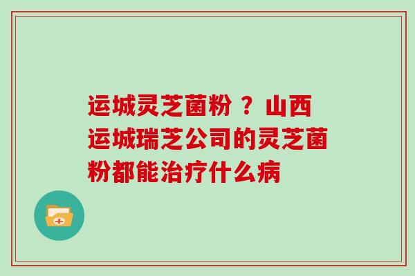 运城灵芝菌粉 ?山西运城瑞芝公司的灵芝菌粉都能治疗什么病