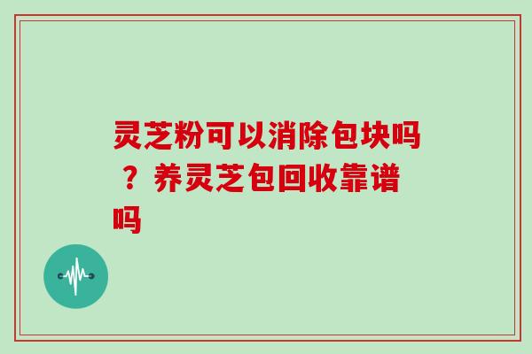 灵芝粉可以消除包块吗 ？养灵芝包回收靠谱吗