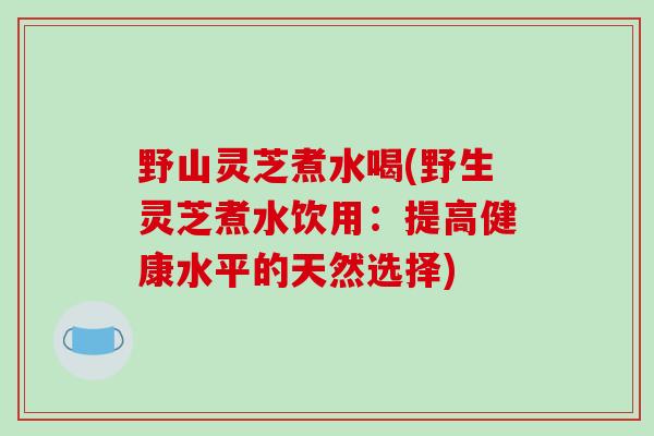 野山灵芝煮水喝(野生灵芝煮水饮用：提高健康水平的天然选择)