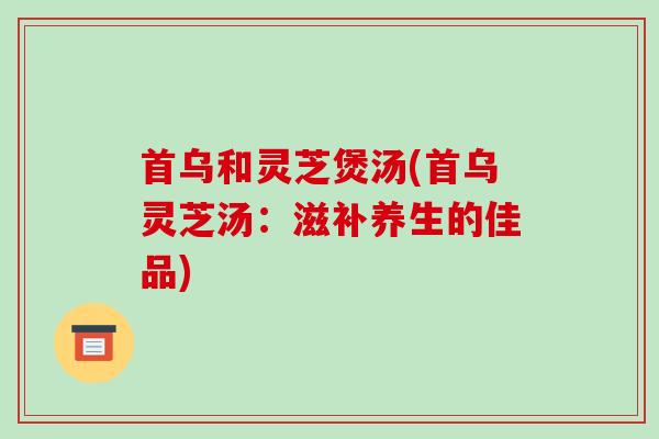 首乌和灵芝煲汤(首乌灵芝汤:滋补养生的佳品)