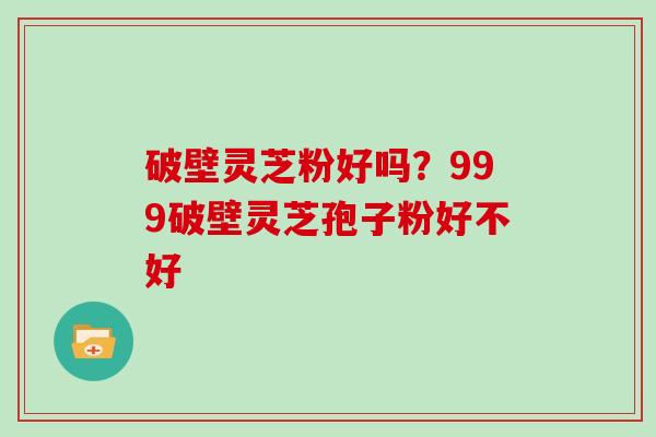 破壁灵芝粉好吗？999破壁灵芝孢子粉好不好