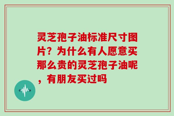 灵芝孢子油标准尺寸图片？为什么有人愿意买那么贵的灵芝孢子油呢，有朋友买过吗
