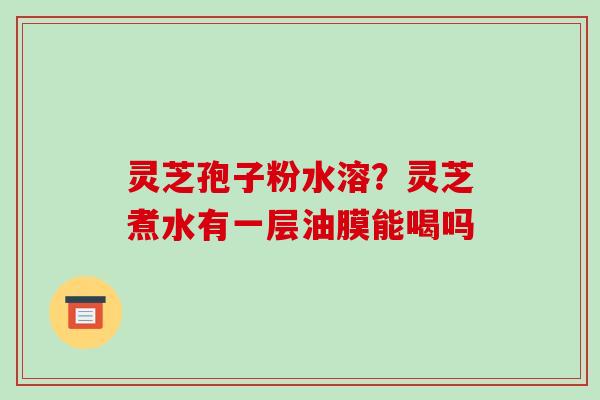灵芝孢子粉水溶？灵芝煮水有一层油膜能喝吗